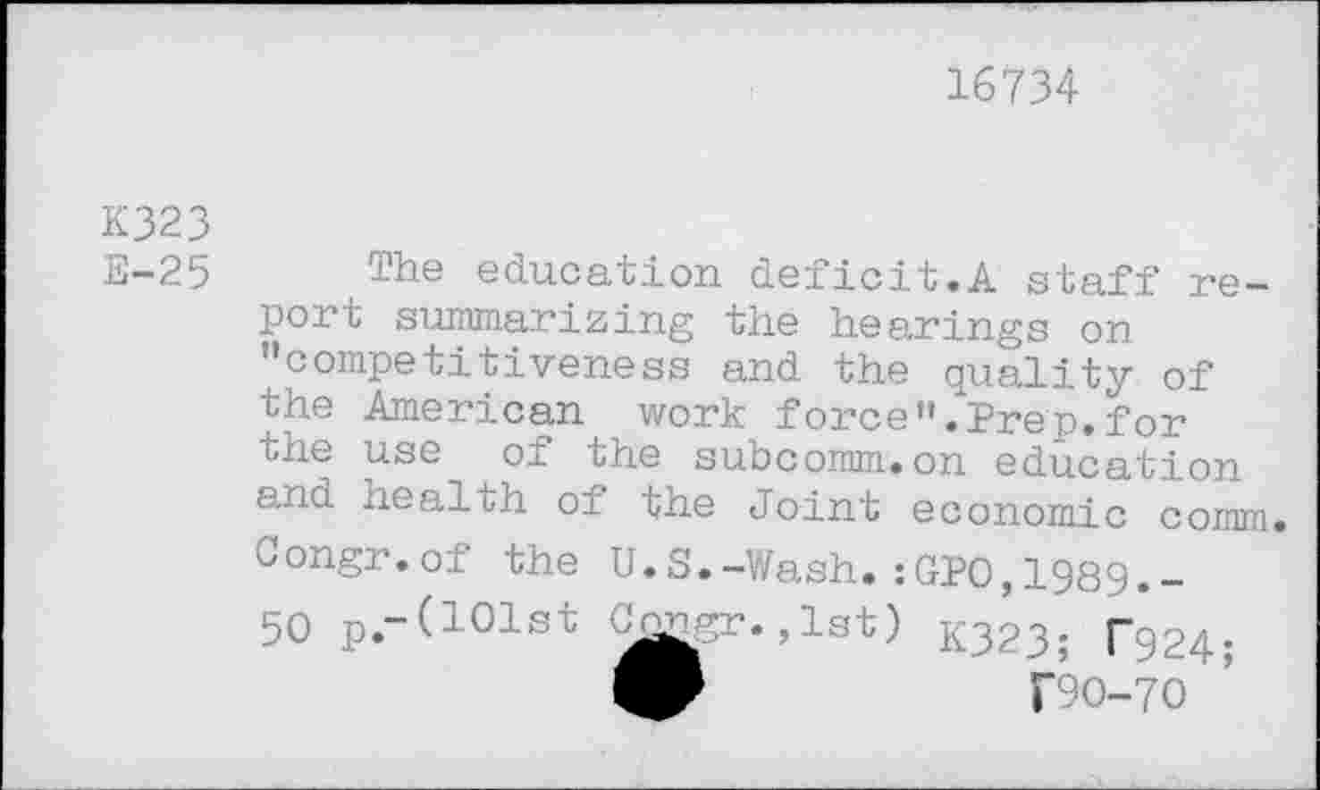 ﻿16734
K323
E-25
The education deficit.A staff report summarizing the hearings on ’’competitiveness and the quality of the American work force”.Prep.for the use of the subcomm.on education and health of the Joint economic comm. Congr.of the U.S.-Wash.:GPO,1989.-50 p.-(101st C^gr. ,1st) K323; T924;
T9O-7O